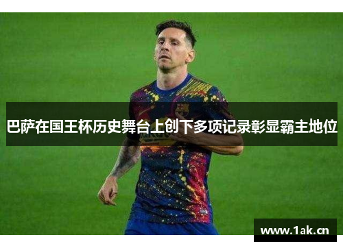 巴萨在国王杯历史舞台上创下多项记录彰显霸主地位